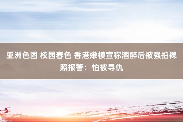 亚洲色图 校园春色 香港嫩模宣称酒醉后被强拍裸照报警：怕被寻仇