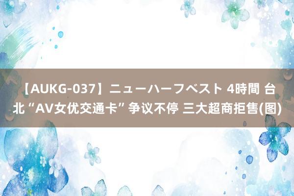 【AUKG-037】ニューハーフベスト 4時間 台北“AV女优交通卡”争议不停 三大超商拒售(图)