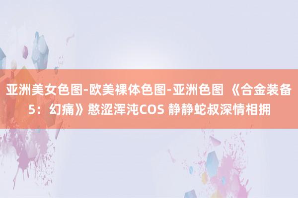 亚洲美女色图-欧美裸体色图-亚洲色图 《合金装备5：幻痛》憨涩浑沌COS 静静蛇叔深情相拥