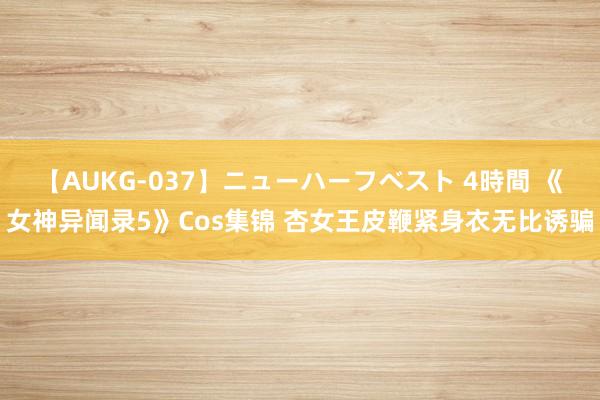 【AUKG-037】ニューハーフベスト 4時間 《女神异闻录5》Cos集锦 杏女王皮鞭紧身衣无比诱骗