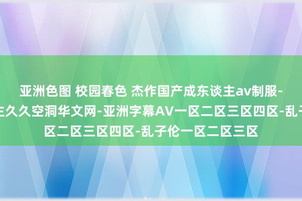 亚洲色图 校园春色 杰作国产成东谈主av制服-亚洲泰西成东谈主久久空洞华文网-亚洲字幕AV一区二区三区四区-乱子伦一区二区三区