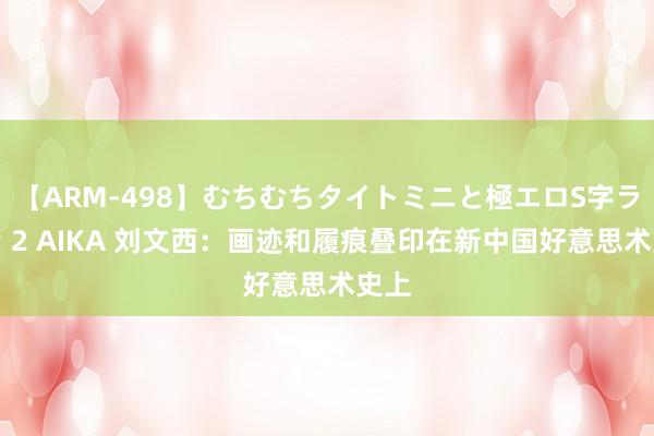 【ARM-498】むちむちタイトミニと極エロS字ライン 2 AIKA 刘文西：画迹和履痕叠印在新中国好意思术史上