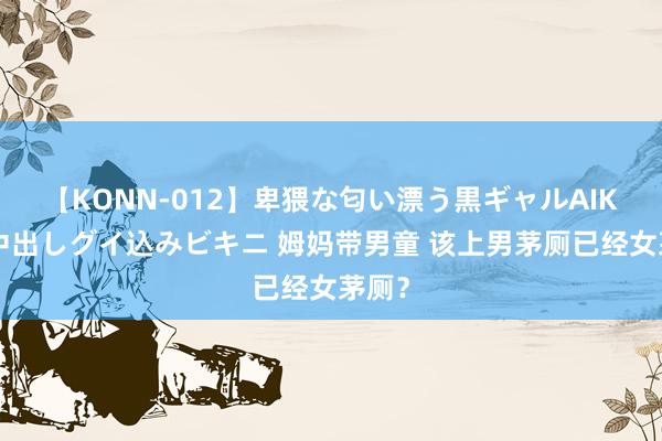 【KONN-012】卑猥な匂い漂う黒ギャルAIKAの中出しグイ込みビキニ 姆妈带男童 该上男茅厕已经女茅厕？