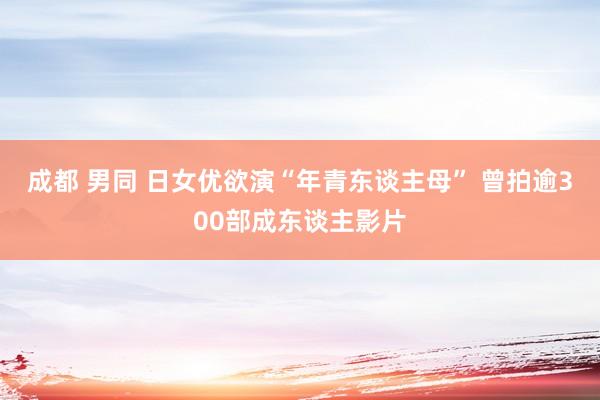 成都 男同 日女优欲演“年青东谈主母” 曾拍逾300部成东谈主影片