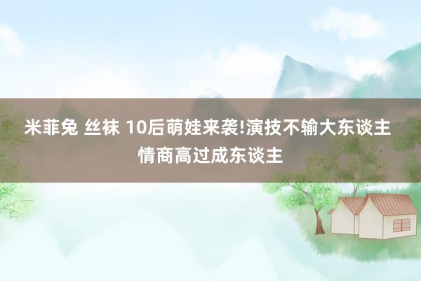 米菲兔 丝袜 10后萌娃来袭!演技不输大东谈主 情商高过成东谈主