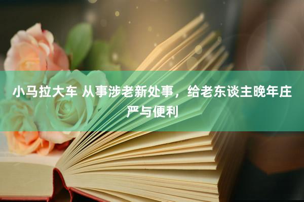 小马拉大车 从事涉老新处事，给老东谈主晚年庄严与便利