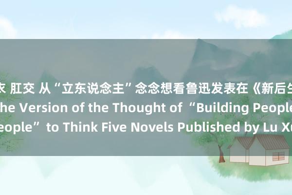 波多野结衣 肛交 从“立东说念主”念念想看鲁迅发表在《新后生》上的五篇演义 From the Version of the Thought of “Building People” to Think Five Novels Published by Lu Xun in New Youth