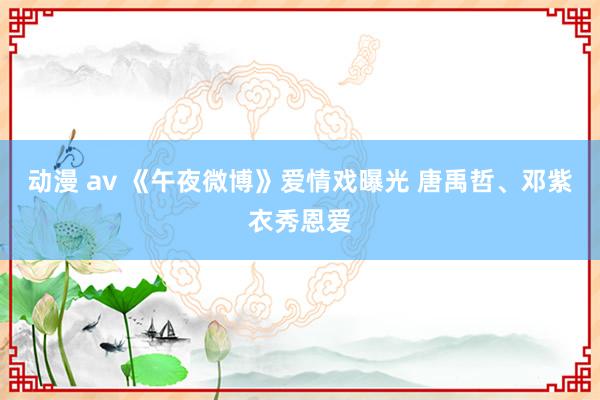 动漫 av 《午夜微博》爱情戏曝光 唐禹哲、邓紫衣秀恩爱