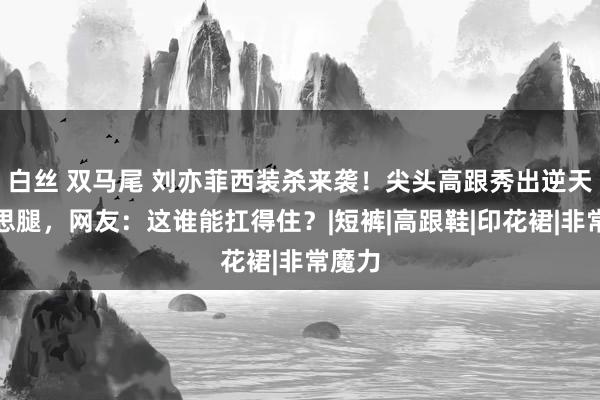 白丝 双马尾 刘亦菲西装杀来袭！尖头高跟秀出逆天好意思腿，网友：这谁能扛得住？|短裤|高跟鞋|印花裙|非常魔力