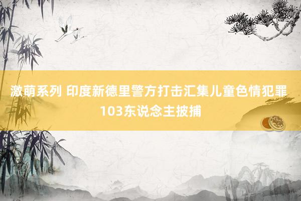 激萌系列 印度新德里警方打击汇集儿童色情犯罪 103东说念主披捕