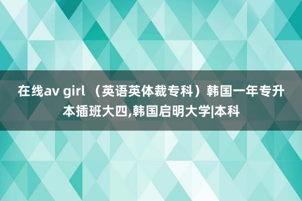 在线av girl （英语英体裁专科）韩国一年专升本插班大四，韩国启明大学|本科