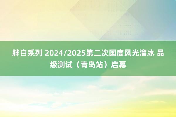 胖白系列 2024/2025第二次国度风光溜冰 品级测试（青岛站）启幕