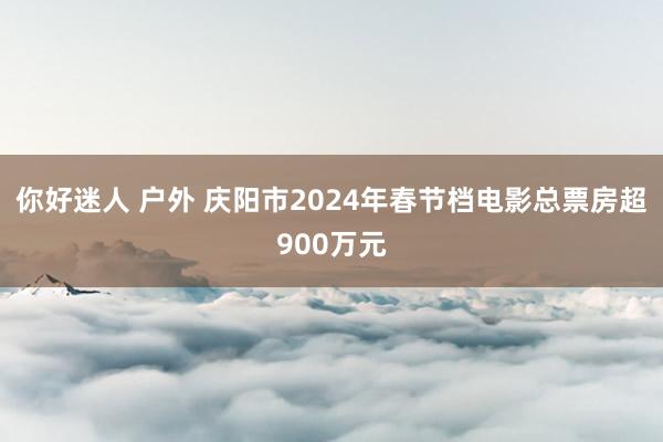 你好迷人 户外 庆阳市2024年春节档电影总票房超900万元