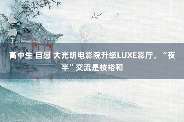 高中生 自慰 大光明电影院升级LUXE影厅，“夜半”交流是枝裕和