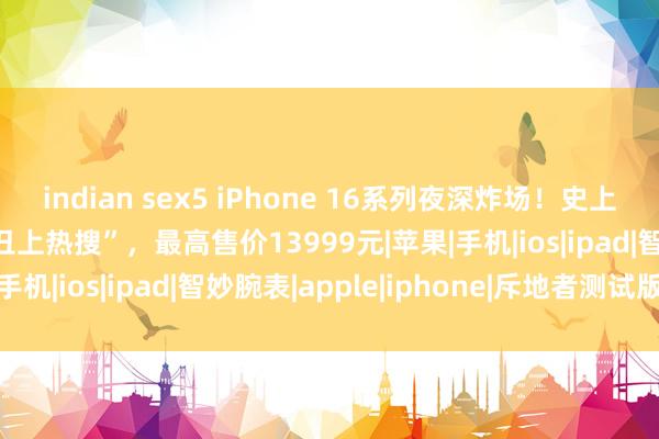 indian sex5 iPhone 16系列夜深炸场！史上最大屏、续航最长却“丑上热搜”，最高售价13999元|苹果|手机|ios|ipad|智妙腕表|apple|iphone|斥地者测试版