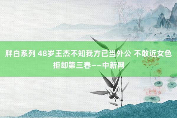 胖白系列 48岁王杰不知我方已当外公 不敢近女色拒却第三春——中新网