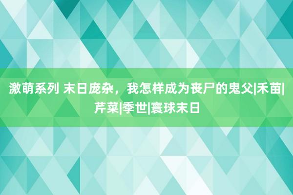 激萌系列 末日庞杂，我怎样成为丧尸的鬼父|禾苗|芹菜|季世|寰球末日