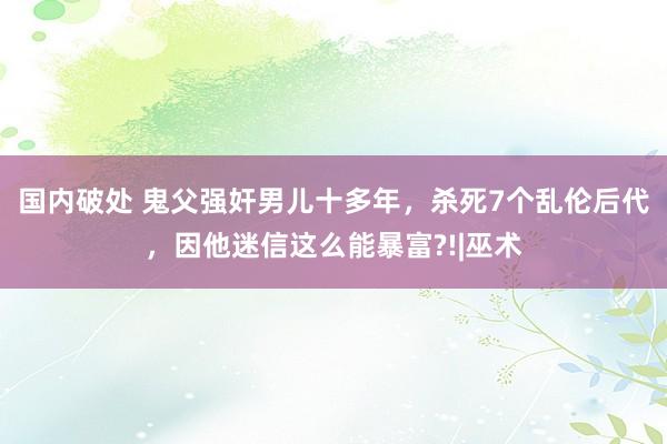 国内破处 鬼父强奸男儿十多年，杀死7个乱伦后代，因他迷信这么能暴富?!|巫术