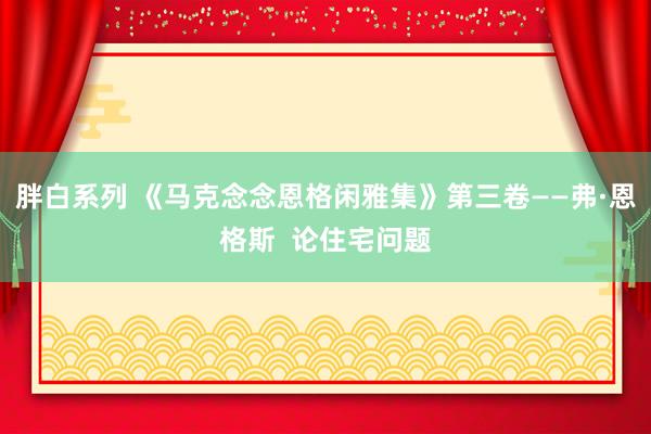 胖白系列 《马克念念恩格闲雅集》第三卷——弗·恩格斯  论住宅问题