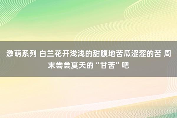 激萌系列 白兰花开浅浅的甜腹地苦瓜涩涩的苦 周末尝尝夏天的“甘苦”吧