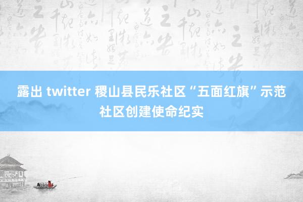 露出 twitter 稷山县民乐社区“五面红旗”示范社区创建使命纪实