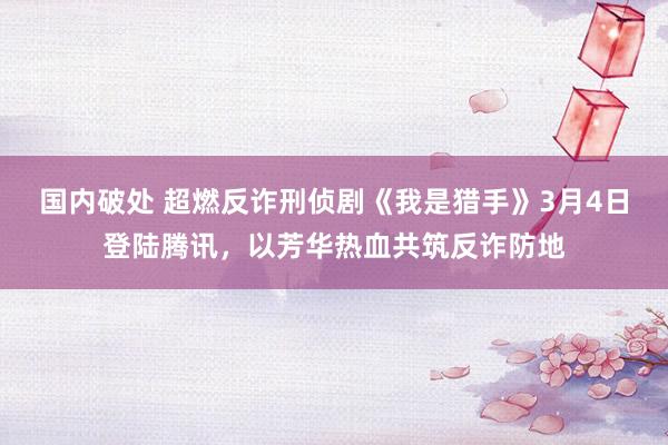 国内破处 超燃反诈刑侦剧《我是猎手》3月4日登陆腾讯，以芳华热血共筑反诈防地