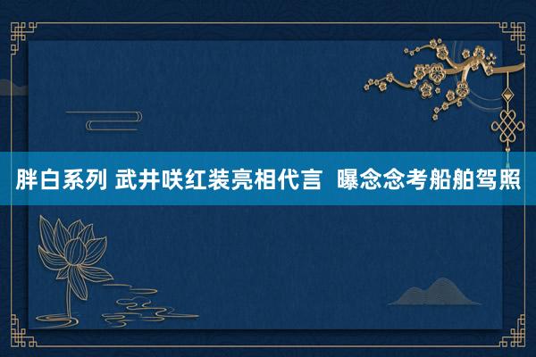 胖白系列 武井咲红装亮相代言  曝念念考船舶驾照