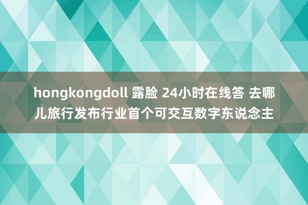 hongkongdoll 露脸 24小时在线答 去哪儿旅行发布行业首个可交互数字东说念主