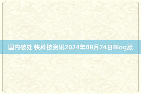 国内破处 快科技资讯2024年08月24日Blog版