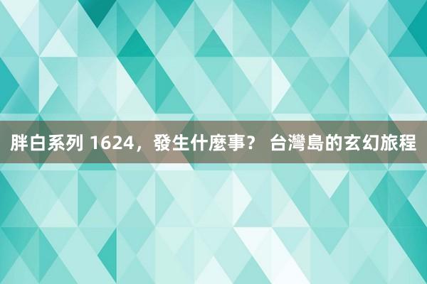 胖白系列 1624，發生什麼事？ 台灣島的玄幻旅程