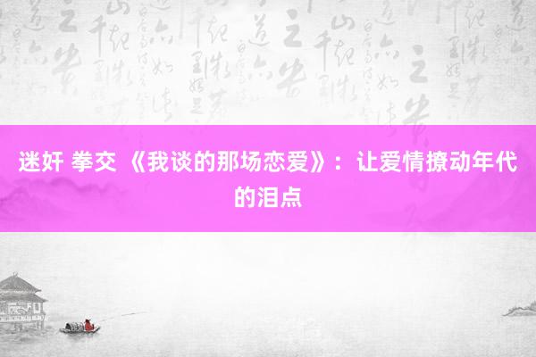 迷奸 拳交 《我谈的那场恋爱》：让爱情撩动年代的泪点