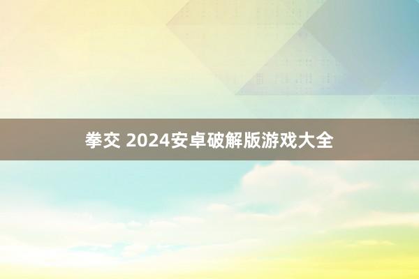 拳交 2024安卓破解版游戏大全