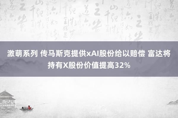 激萌系列 传马斯克提供xAI股份给以赔偿 富达将持有X股份价值提高32%