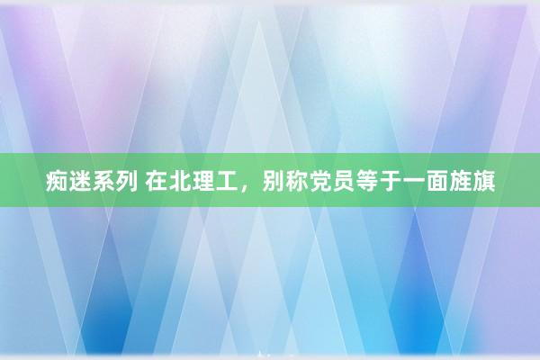 痴迷系列 在北理工，别称党员等于一面旌旗