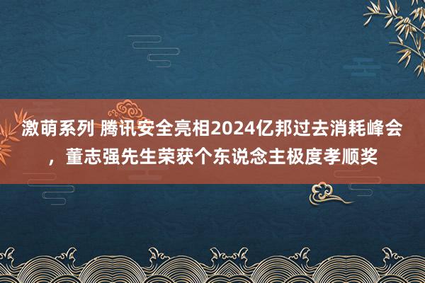 激萌系列 腾讯安全亮相2024亿邦过去消耗峰会，董志强先生荣获个东说念主极度孝顺奖