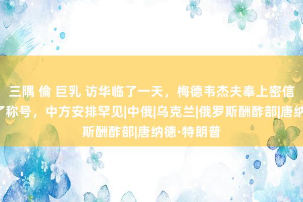 三隅 倫 巨乳 访华临了一天，梅德韦杰夫奉上密信，对华改了称号，中方安排罕见|中俄|乌克兰|俄罗斯酬酢部|唐纳德·特朗普