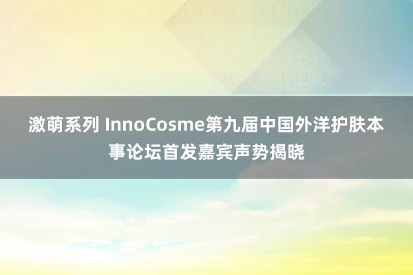 激萌系列 InnoCosme第九届中国外洋护肤本事论坛首发嘉宾声势揭晓