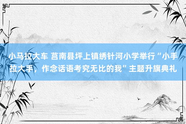 小马拉大车 莒南县坪上镇绣针河小学举行“小手拉大手，作念话语考究无比的我”主题升旗典礼