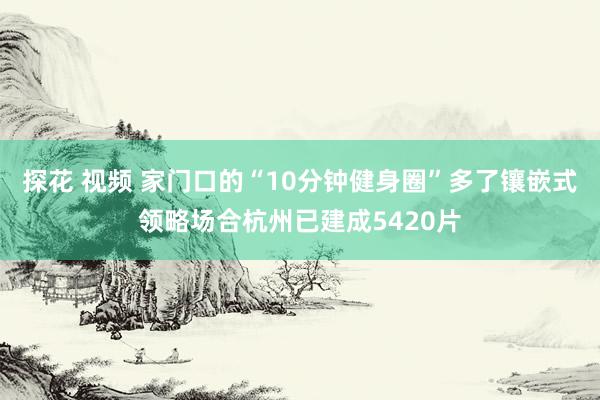 探花 视频 家门口的“10分钟健身圈”多了镶嵌式领略场合杭州已建成5420片