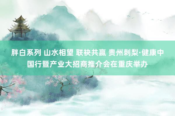 胖白系列 山水相望 联袂共赢 贵州刺梨·健康中国行暨产业大招商推介会在重庆举办