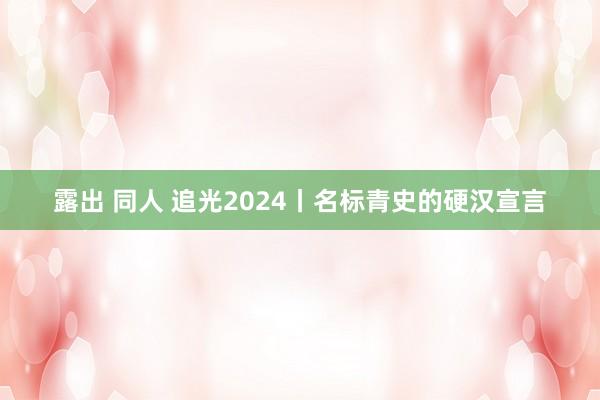 露出 同人 追光2024丨名标青史的硬汉宣言